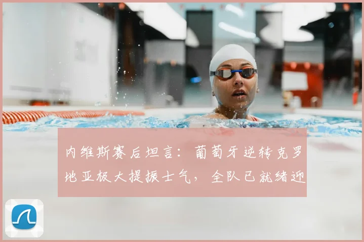 内维斯赛后坦言:葡萄牙逆转克罗地亚极大提振士气,全队已就绪迎战西班牙关键战