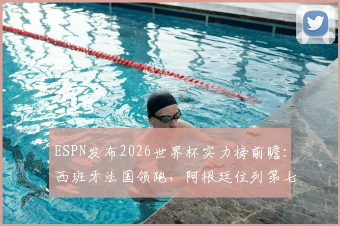 ESPN发布2026世界杯实力榜前瞻：西班牙法国领跑，阿根廷位列第七，传统格局面临新挑战