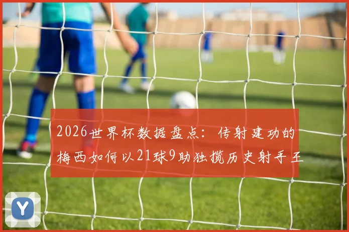 2026世界杯数据盘点:传射建功的梅西如何以21球9助独揽历史射手王与助攻王双料头衔?