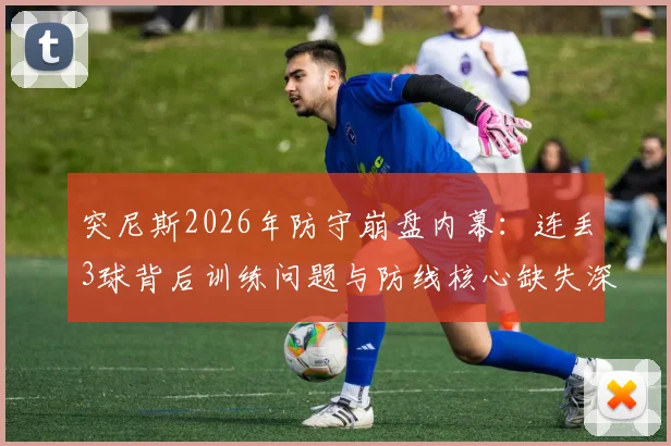 突尼斯2026年防守崩盘内幕:连丢3球背后训练问题与防线核心缺失深度剖析