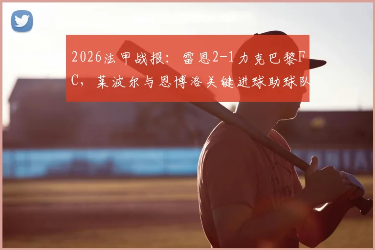 2026法甲战报：雷恩2-1力克巴黎FC，莱波尔与恩博洛关键进球助球队全取三分，附赛后技术统计与球员评分