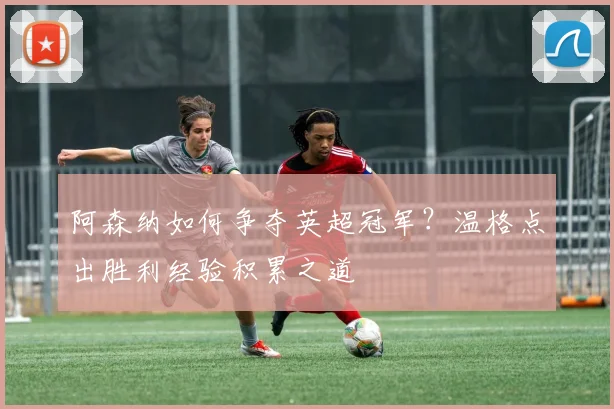 阿森纳如何争夺英超冠军？温格点出胜利经验积累之道