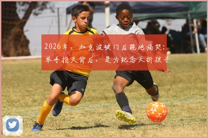 2026年，加克波破门后跪地痛哭：单手指天背后，是为纪念夭折孩子的不为人知故事