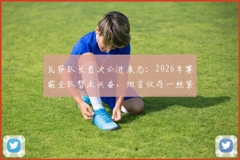 瓦萨队长首次公开表态：2026年赛前全队暂未兴奋，坦言仅存一丝紧张情绪