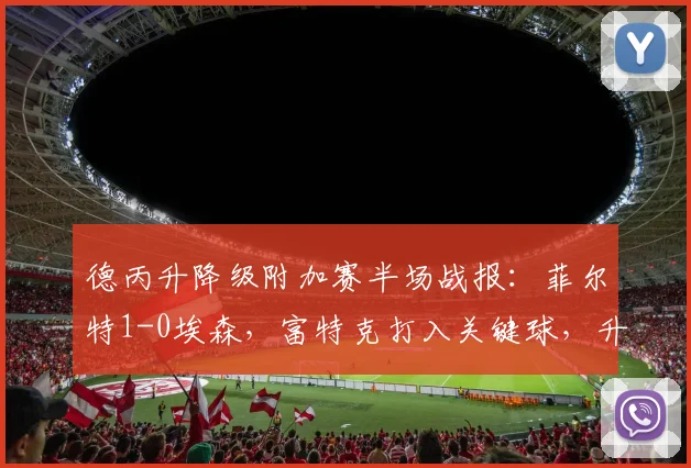 德丙升降级附加赛半场战报：菲尔特1-0埃森，富特克打入关键球，升级前景分析