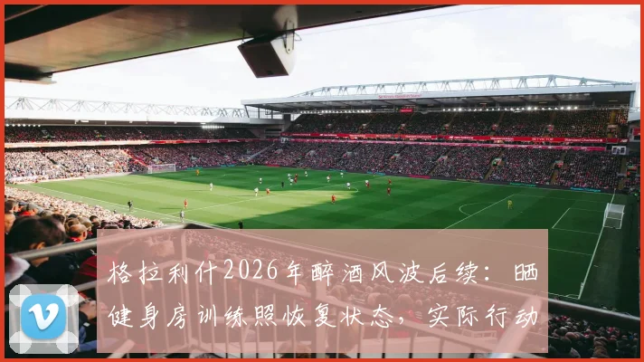格拉利什2026年醉酒风波后续：晒健身房训练照恢复状态，实际行动回应外界批评