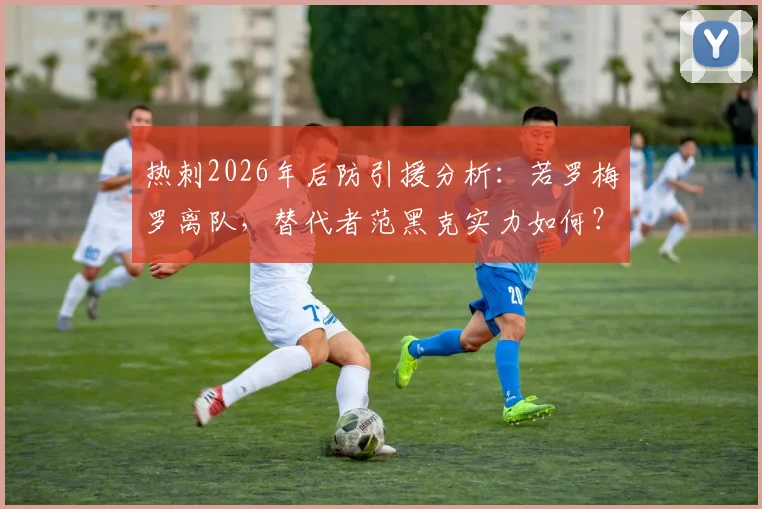热刺2026年后防引援分析：若罗梅罗离队，替代者范黑克实力如何？德泽尔比战术适配性探讨