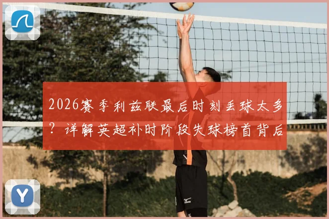 2026赛季利兹联最后时刻丢球太多？详解英超补时阶段失球榜首背后的三大防守顽疾