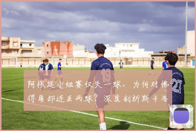 阿根廷小组赛仅失一球，为何对佛得角却连丢两球？深度剖析斯卡洛尼战术漏洞与防线崩盘原因