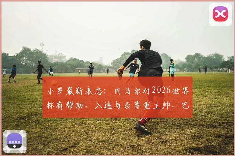 小罗最新表态:内马尔对2026世界杯有帮助,入选与否尊重主帅,巴西队名单前瞻