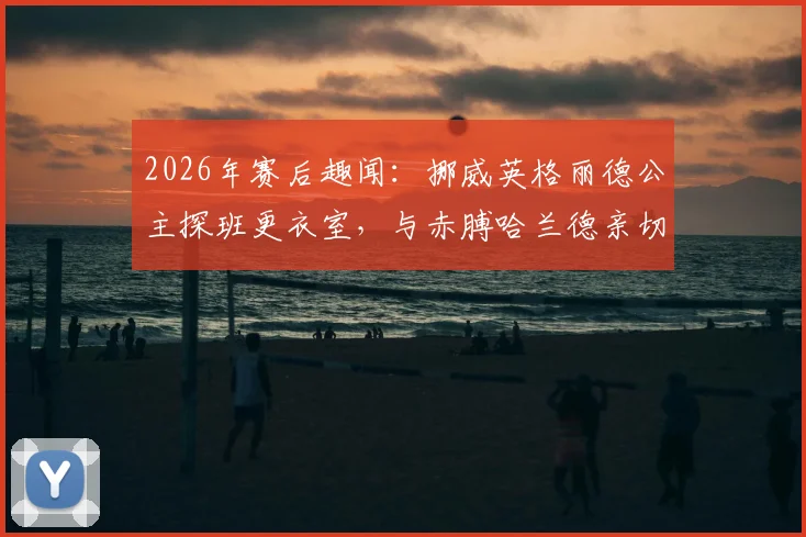 2026年赛后趣闻：挪威英格丽德公主探班更衣室，与赤膊哈兰德亲切拥抱合影引发热议