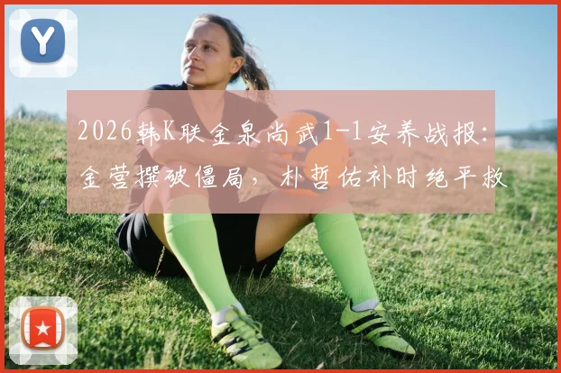2026韩K联金泉尚武1-1安养战报：金营撰破僵局，朴哲佑补时绝平救主，附赛后分析与全场集锦