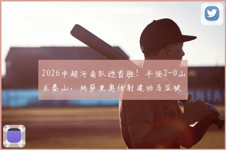2026中超河南队迎首胜！半场2-0山东泰山，纳萨里奥传射建功马亚破门视频集锦