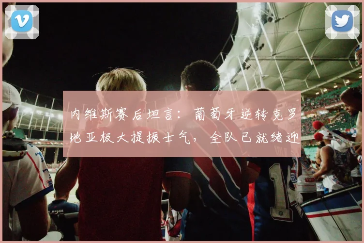 内维斯赛后坦言：葡萄牙逆转克罗地亚极大提振士气，全队已就绪迎战西班牙关键战