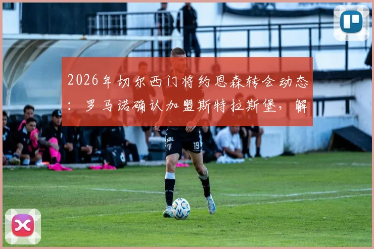2026年切尔西门将约恩森转会动态：罗马诺确认加盟斯特拉斯堡，解析这笔“内部”转会详情