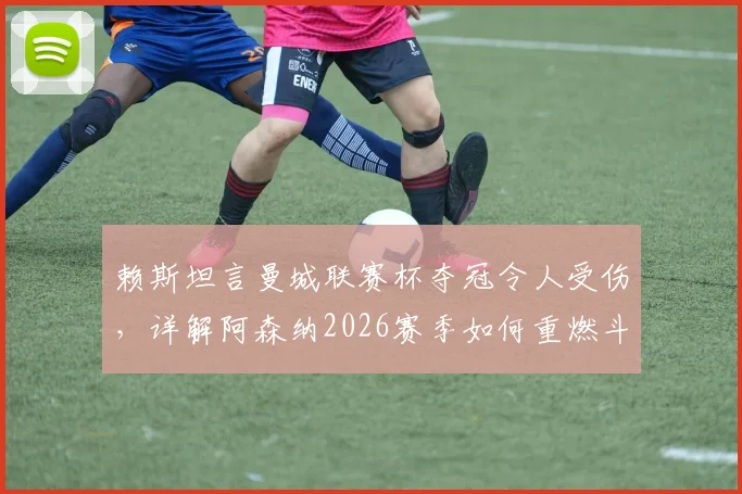 赖斯坦言曼城联赛杯夺冠令人受伤，详解阿森纳2026赛季如何重燃斗志与应对策略