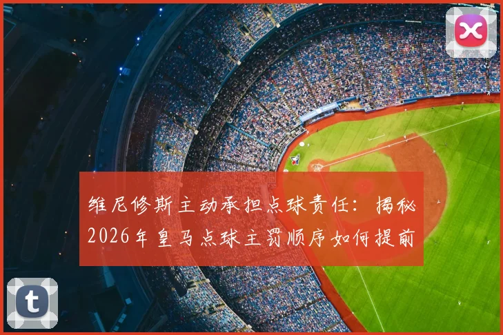 维尼修斯主动承担点球责任:揭秘2026年皇马点球主罚顺序如何提前确定,球员担当精神获赞