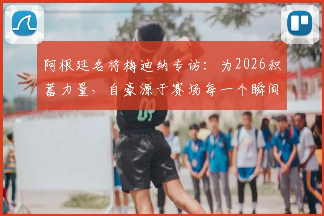 阿根廷名将梅迪纳专访：为2026积蓄力量，自豪源于赛场每一个瞬间，更强之师正在路上