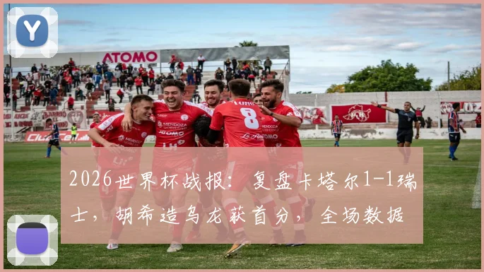 2026世界杯战报:复盘卡塔尔1-1瑞士,胡希造乌龙获首分,全场数据与战术细节解析