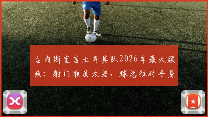 古内斯直言土耳其队2026年最大顽疾：射门准度太差，球总往对手身上打，问题出在哪？