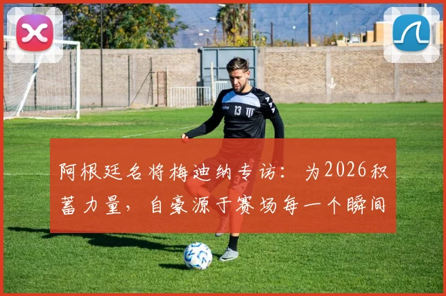 阿根廷名将梅迪纳专访:为2026积蓄力量,自豪源于赛场每一个瞬间,更强之师正在路上