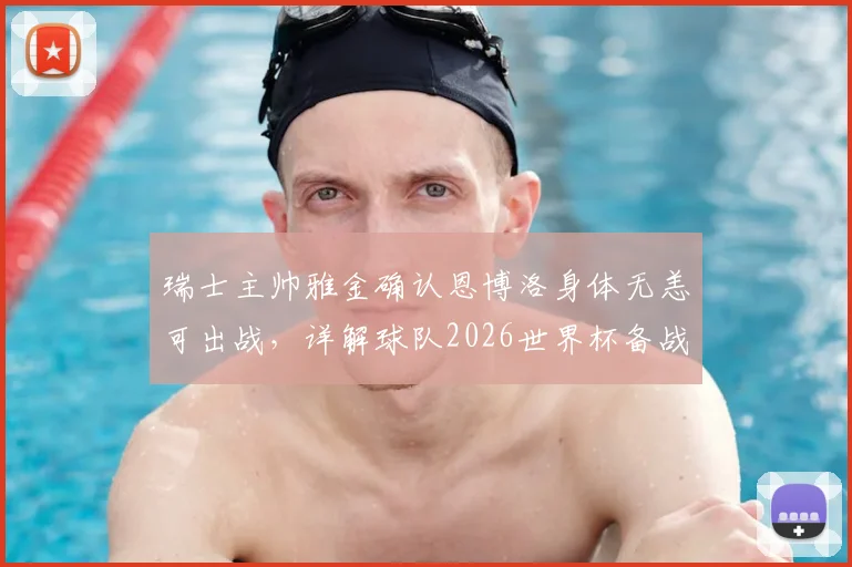 瑞士主帅雅金确认恩博洛身体无恙可出战，详解球队2026世界杯备战策略与力争突破目标