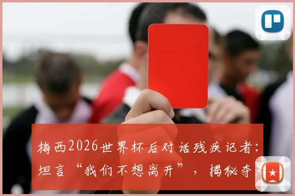 梅西2026世界杯后对话残疾记者：坦言“我们不想离开”，揭秘夺冠背后真实心声与感人细节