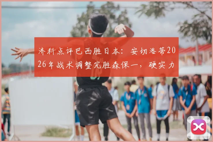 济科点评巴西胜日本：安切洛蒂2026年战术调整完胜森保一，硬实力才是赢球关键