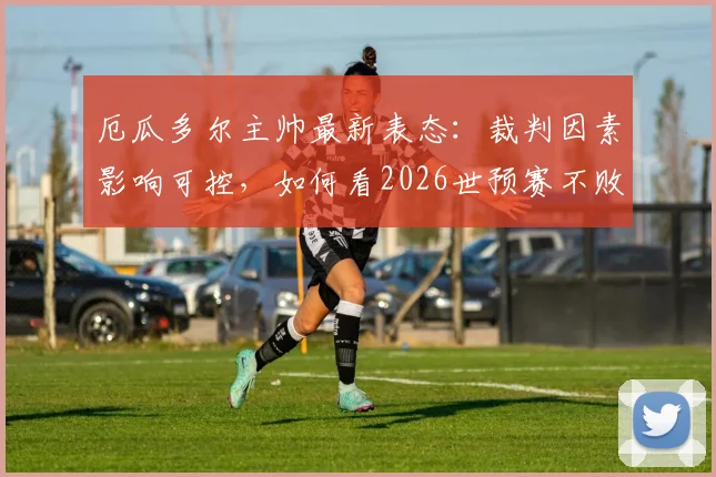 厄瓜多尔主帅最新表态：裁判因素影响可控，如何看2026世预赛不败金身告破后的前景？