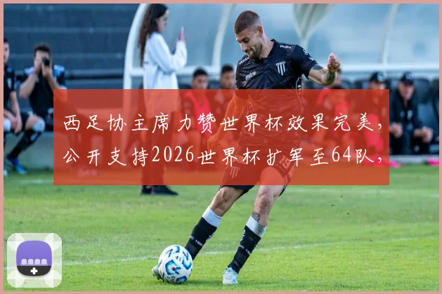 西足协主席力赞世界杯效果完美，公开支持2026世界杯扩军至64队，未来赛制悬念待解