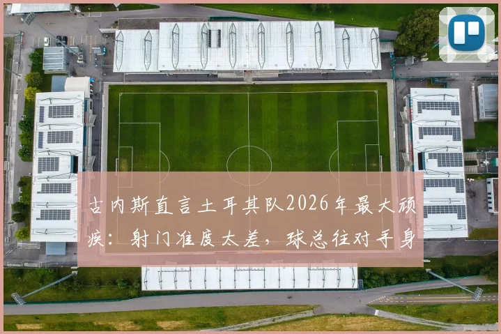 古内斯直言土耳其队2026年最大顽疾:射门准度太差,球总往对手身上打,问题出在哪?