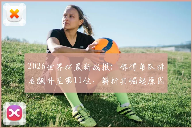 2026世界杯最新战报：佛得角队排名飙升至第11位，解析其崛起原因与非洲区预选赛关键表现