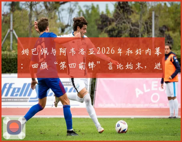姆巴佩与阿韦洛亚2026年和好内幕:回顾“第四前锋”言论始末,进球拥抱视频引热议