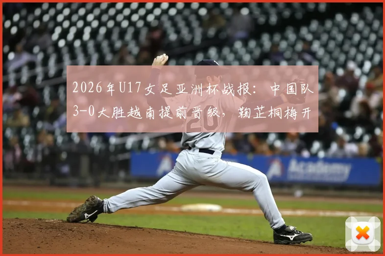 2026年U17女足亚洲杯战报：中国队3-0大胜越南提前晋级，鞠芷桐梅开二度引爆全场，附最新出线形势及下轮对手分析