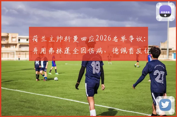 荷兰主帅科曼回应2026名单争议：弃用弗林蓬全因伤病，德佩首发位置仍悬而未决