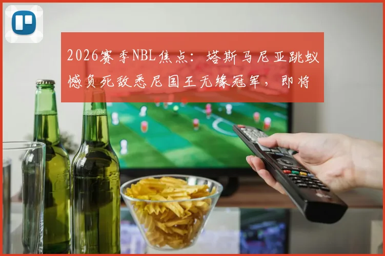 2026赛季NBL焦点：塔斯马尼亚跳蚁憾负死敌悉尼国王无缘冠军，即将客场见证对手加冕捧杯仪式