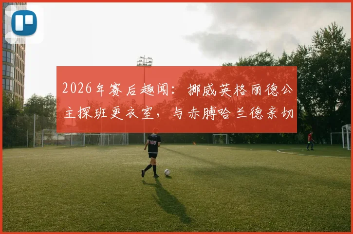 2026年赛后趣闻:挪威英格丽德公主探班更衣室,与赤膊哈兰德亲切拥抱合影引发热议