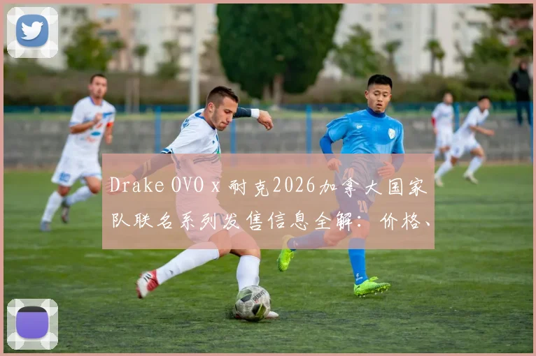 Drake OVO x 耐克2026加拿大国家队联名系列发售信息全解：价格、购买渠道与单品指南