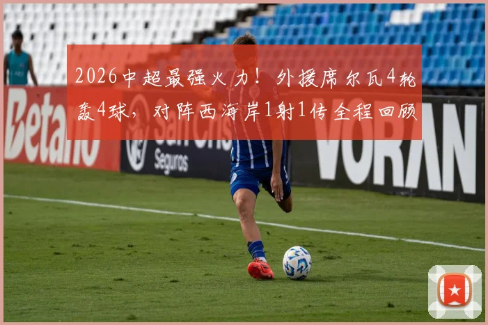 2026中超最强火力！外援席尔瓦4轮轰4球，对阵西海岸1射1传全程回顾