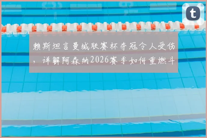 赖斯坦言曼城联赛杯夺冠令人受伤，详解阿森纳2026赛季如何重燃斗志与应对策略