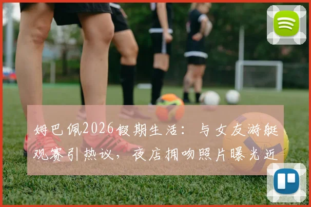 姆巴佩2026假期生活:与女友游艇观赛引热议,夜店拥吻照片曝光近况