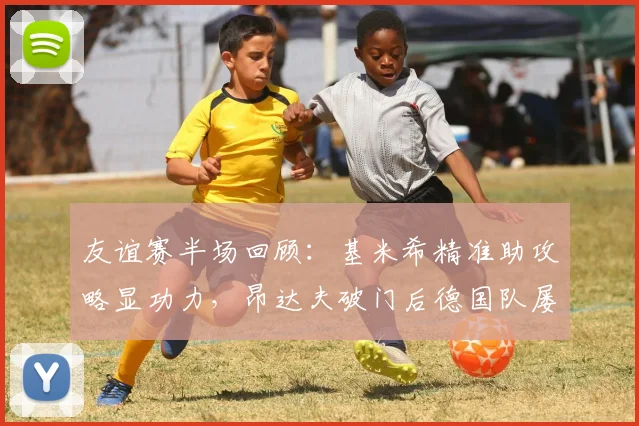 友谊赛半场回顾：基米希精准助攻略显功力，昂达夫破门后德国队屡失良机，1-0芬兰