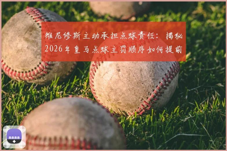 维尼修斯主动承担点球责任：揭秘2026年皇马点球主罚顺序如何提前确定，球员担当精神获赞