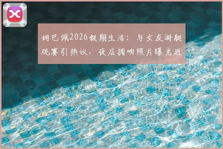 姆巴佩2026假期生活：与女友游艇观赛引热议，夜店拥吻照片曝光近况