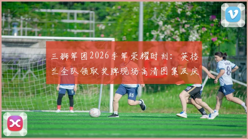 三狮军团2026季军荣耀时刻：英格兰全队领取奖牌现场高清图集及庆祝花絮