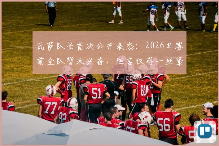 瓦萨队长首次公开表态:2026年赛前全队暂未兴奋,坦言仅存一丝紧张情绪