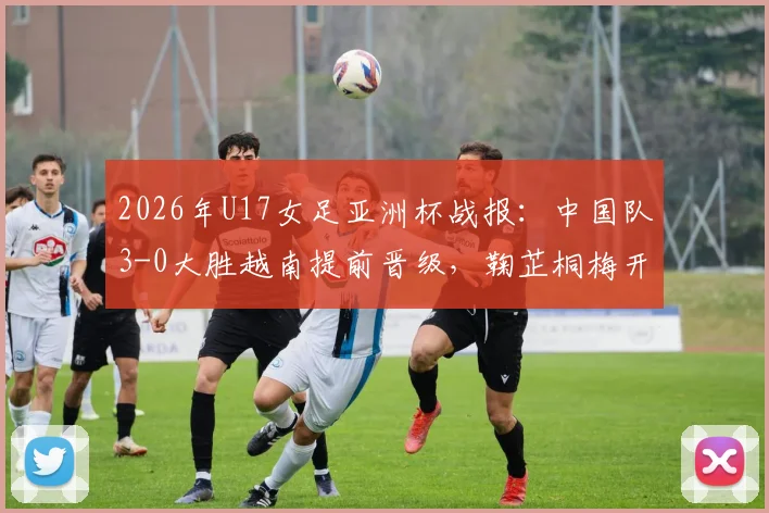 2026年U17女足亚洲杯战报：中国队3-0大胜越南提前晋级，鞠芷桐梅开二度引爆全场，附最新出线形势及下轮对手分析