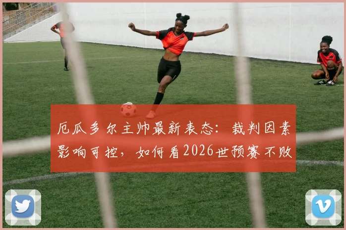 厄瓜多尔主帅最新表态:裁判因素影响可控,如何看2026世预赛不败金身告破后的前景?