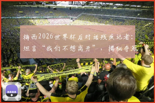 梅西2026世界杯后对话残疾记者:坦言“我们不想离开”,揭秘夺冠背后真实心声与感人细节