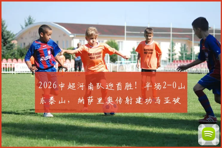2026中超河南队迎首胜！半场2-0山东泰山，纳萨里奥传射建功马亚破门视频集锦